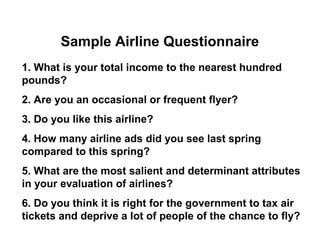 Sample Airline Questionnaire
1. What is your total income to the nearest hundred
pounds?
2. Are you an occasional or frequent flyer?
3. Do you like this airline?
4. How many airline ads did you see last spring
compared to this spring?
5. What are the most salient and determinant attributes
in your evaluation of airlines?
6. Do you think it is right for the government to tax air
tickets and deprive a lot of people of the chance to fly?
 