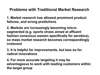 Problems with Traditional Market Research

1. Market research has allowed prominent product
failures, and wrong predictions
2. Markets are increasingly becoming micro-
segmented (e.g. sports shoes aimed at affluent
fashion conscious women specifically for aerobics),
so mass market research becomes correspondingly
irrelevant
3. It is helpful for improvements, but less so for
radical innovations
4. For more accurate targeting it may be
advantageous to work with leading customers within
the target group
 
