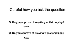 Careful how you ask the question


Q. Do you approve of smoking whilst praying?
           A: No


Q. Do you approve of praying whilst smoking?
           A:Yes
 