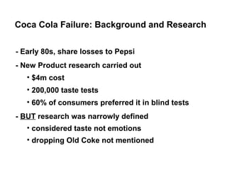 Coca Cola Failure: Background and Research


- Early 80s, share losses to Pepsi
- New Product research carried out
   • $4m cost
   • 200,000 taste tests
   • 60% of consumers preferred it in blind tests
- BUT research was narrowly defined
   • considered taste not emotions
   • dropping Old Coke not mentioned
 
