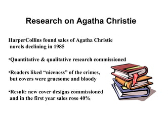 Research on Agatha Christie

HarperCollins found sales of Agatha Christie
novels declining in 1985

•Quantitative & qualitative research commissioned

•Readers liked “niceness” of the crimes,
 but covers were gruesome and bloody

•Result: new cover designs commissioned
 and in the first year sales rose 40%
 