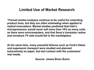 Limited Use of Market Research

“Formal market analyses continue to be useful for extending
product lines, but they are often misleading when applied to
radical innovations. Market studies predicted that Intel’s
microprocessor would never sell more than 10% as many units
as there were minicomputers, and that Sony’s transistor radios
and miniature TV sets would fail in the marketplace.


At the same time, many essential failures such as Ford’s Edsel
and supersonic transport were studied and planned
exhaustively on paper, but lost contact with the customers’
real needs.
                      Source: James Brian Quinn
 