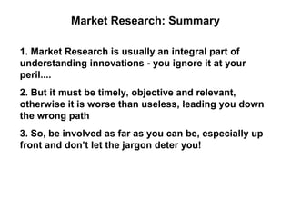 Market Research: Summary

1. Market Research is usually an integral part of
understanding innovations - you ignore it at your
peril....
2. But it must be timely, objective and relevant,
otherwise it is worse than useless, leading you down
the wrong path
3. So, be involved as far as you can be, especially up
front and don’t let the jargon deter you!
 
