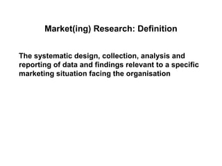 Market(ing) Research: Definition


The systematic design, collection, analysis and
reporting of data and findings relevant to a specific
marketing situation facing the organisation
 