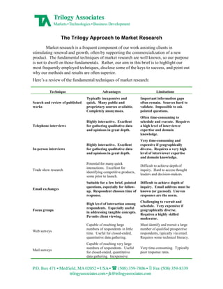 The Trilogy Approach to Market Research
         Market research is a frequent component of our work assisting clients in
stimulating renewal and growth, often by supporting the commercialization of a new
product. The fundamental techniques of market research are well known, so our purpose
is not to dwell on those fundamentals. Rather, our aim in this brief is to highlight our
most frequently employed techniques, disclose some of the keys to success, and point out
why our methods and results are often superior.
Here’s a review of the fundamental techniques of market research:

          Technique                        Advantages                          Limitations
                                 Typically inexpensive and           Important information gaps
Search and review of published   quick. Many public and              often remain. Sources hard to
works                            proprietary sources available.      validate. Impossible to ask
                                 Completely anonymous.               pointed questions.
                                                                     Often time-consuming to
                                 Highly interactive. Excellent       schedule and execute. Requires
Telephone interviews             for gathering qualitative data      a high level of interviewer
                                 and opinions in great depth.        expertise and domain
                                                                     knowledge.
                                                                     Very time-consuming and
                                 Highly interactive. Excellent       expensive if geographically
In-person interviews             for gathering qualitative data      diverse. Requires a very high
                                 and opinions in great depth.        level of interviewer expertise
                                                                     and domain knowledge.
                                 Potential for many quick
                                                                     Difficult to achieve depth of
                                 interactions. Excellent for
Trade show research                                                  inquiry. Hard to access thought
                                 identifying competitive products,
                                                                     leaders and decision-makers.
                                 some prior to launch.
                                 Suitable for a few brief, pointed   Difficult to achieve depth of
                                 questions, especially for follow-   inquiry. Email address must be
Email exchanges
                                 up. Respondent chooses time of      known (or guessed). Uneven
                                 response.                           responses are the norm.
                                                                     Challenging to recruit and
                                 High level of interaction among
                                                                     schedule. Very expensive if
                                 respondents. Especially useful
Focus groups                                                         geographically diverse.
                                 in addressing tangible concepts.
                                                                     Requires a highly skilled
                                 Permits client viewing.
                                                                     moderator.
                                 Capable of reaching large           Must identify and recruit a large
                                 numbers of respondents in little    number of qualified prospective
Web surveys
                                 time. Useful for closed-ended,      respondents, typically via email.
                                 quantitative data gathering.        Requires some technical literacy.
                                 Capable of reaching very large
                                 numbers of respondents. Useful      Very time-consuming. Typically
Mail surveys
                                 for closed-ended, quantitative      poor response rates.
                                 data gathering. Inexpensive.
 
