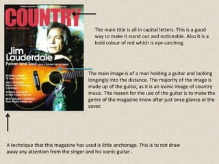 The main title is all in capital letters. This is a good
                                        way to make it stand out and noticeable. Also it is a
                                        bold colour of red which is eye-catching.




                                     The main image is of a man holding a guitar and looking
                                     longingly into the distance. The majority of the image is
                                     made up of the guitar, as it is an iconic image of country
                                     music. The reason for the use of the guitar is to make the
                                     genre of the magazine know after just once glance at the
                                     cover.




A technique that this magazine has used is little anchorage. This is to not draw
away any attention from the singer and his iconic guitar .
 