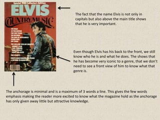 The fact that the name Elvis is not only in
                                       capitals but also above the main title shows
                                       that he is very important.




                                      Even though Elvis has his back to the front, we still
                                      know who he is and what he does. The shows that
                                      he has become very iconic to a genre, that we don’t
                                      need to see a front view of him to know what that
                                      genre is.




The anchorage is minimal and is a maximum of 3 words a line. This gives the few words
emphasis making the reader more excited to know what the magazine hold as the anchorage
has only given away little but attractive knowledge.
 