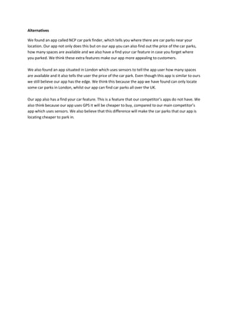 Alternatives
We found an app called NCP car park finder, which tells you where there are car parks near your
location. Our app not only does this but on our app you can also find out the price of the car parks,
how many spaces are available and we also have a find your car feature in case you forget where
you parked. We think these extra features make our app more appealing to customers.
We also found an app situated in London which uses sensors to tell the app user how many spaces
are available and it also tells the user the price of the car park. Even though this app is similar to ours
we still believe our app has the edge. We think this because the app we have found can only locate
some car parks in London, whilst our app can find car parks all over the UK.
Our app also has a find your car feature. This is a feature that our competitor’s apps do not have. We
also think because our app uses GPS it will be cheaper to buy, compared to our main competitor’s
app which uses sensors. We also believe that this difference will make the car parks that our app is
locating cheaper to park in.
 