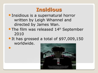 Insidious
Insidious

is a supernatural horror
written by Leigh Whannel and
directed by James Wan.
The film was released 14th September
2010
It has grossed a total of $97,009,150
worldwide.


 