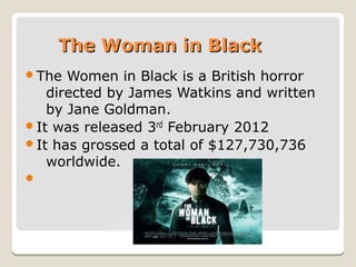 The Woman in Black
The

Women in Black is a British horror
directed by James Watkins and written
by Jane Goldman.
It was released 3rd February 2012
It has grossed a total of $127,730,736
worldwide.


 