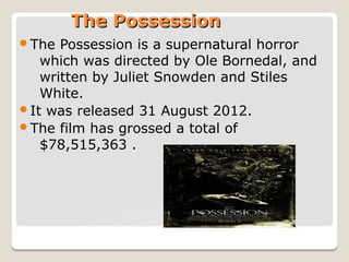 The Possession
The

Possession is a supernatural horror
which was directed by Ole Bornedal, and
written by Juliet Snowden and Stiles
White.
It was released 31 August 2012.
The film has grossed a total of
$78,515,363 .

 