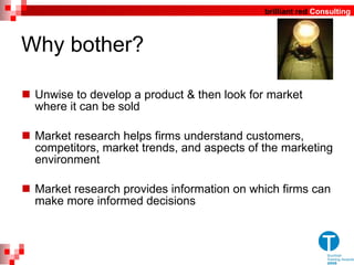 Why bother? Unwise to develop a product & then look for market where it can be sold  Market research helps firms understand customers, competitors, market trends, and aspects of the marketing environment Market research provides information on which firms can make more informed decisions  