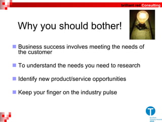 Why you should bother! Business success involves meeting the needs of the customer  To understand the needs you need to research Identify new product/service opportunities Keep your finger on the industry pulse 