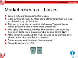 Market research…basics Spent 6 mths working on smoothie recipes In the summer of 1998, they took some of their smoothies to a local jazz festival to try out their idea. They put up a big sign above their stall asking  ‘ Do you think we should give up our jobs to make these smoothies? ’   After trying the smoothie, drinkers were asked to vote by putting their empty bottle into a bin saying  ‘ YES ’  or a bin saying  ‘ NO ’’ . At the end of the weekend, the  ‘ YES ’  bin was full so the three boys all went to work the  next day and resigned. Further research and business plan completed Secured investor from USA 