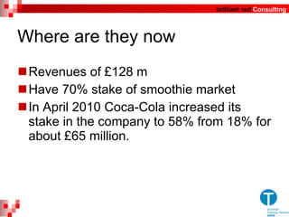 Where are they now Revenues of £128 m Have 70% stake of smoothie market In April 2010 Coca-Cola increased its stake in the company to 58% from 18% for about £65 million. 