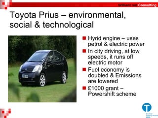 Toyota Prius – environmental, social & technological Hyrid engine – uses petrol & electric power In city driving, at low speeds, it runs off electric motor Fuel economy is doubled & Emissions are lowered £1000 grant – Powershift scheme 