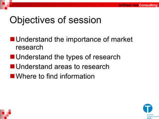 Objectives of session Understand the importance of market research  Understand the types of research Understand areas to research  Where to find information 