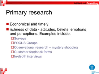 Primary research Economical and timely  richness of data - attitudes, beliefs, emotions and perceptions.  Examples include: Surveys FOCUS Groups Observational research – mystery shopping  Customer feedback forms In-depth interviews 