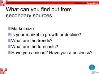 What can you find out from secondary sources Market size Is your market in growth or decline?  What are the trends? What are the forecasts? Have you a niche? Have you a business?  