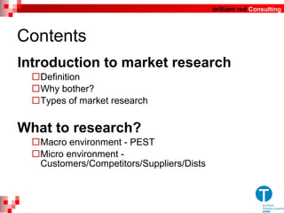 Contents Introduction to market research Definition Why bother? Types of market research What to research?  Macro environment - PEST Micro environment - Customers/Competitors/Suppliers/Dists 