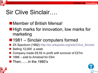 Sir Clive Sinclair…. Member of British Mensa!  High marks for innovation, low marks for marketing 1981 – Sinclair computers formed ZX Spectrum (1982)  http://en.wikipedia.org/wiki/Clive_Sinclair Selling 12,000  a week Company made £8.55 m profit with turnover of £27m 1986 – sold to Amstrad for £5m Then……in the 1980 ’ s 