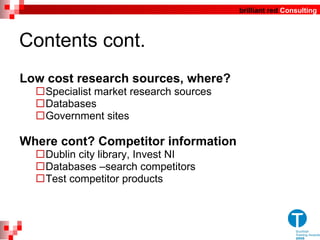 Contents cont. Low cost research sources, where? Specialist market research sources  Databases  Government sites Where cont? Competitor information Dublin city library, Invest NI  Databases –search competitors Test competitor products 