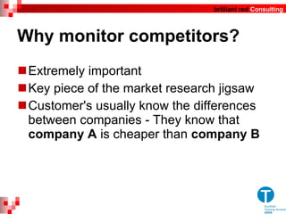 Why  monitor competitors? Extremely important Key piece of the market research jigsaw Customer's usually know the differences between companies - They know that  company A  is cheaper than  company B   