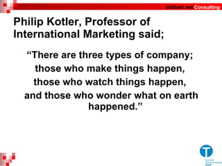 Philip Kotler, Professor of International Marketing said; “ There are three types of company;  those who make things happen,  those who watch things happen,  and those who wonder what on earth happened. ” 