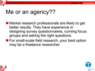 Me or an agency?? Market research professionals are likely to get better results. They have experience in designing survey questionnaires, running focus groups and asking the right questions.  For small-scale field research, your best option may be a freelance researcher 