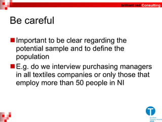 Be careful Important to be clear regarding the potential sample and to define the population E.g. do we interview purchasing managers in all textiles companies or only those that employ more than 50 people in NI 