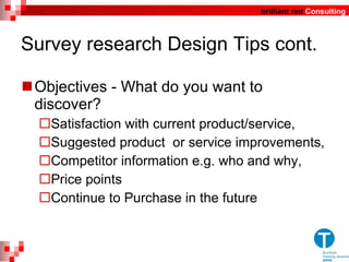Survey research Design Tips cont. Objectives - What do you want to discover? Satisfaction with current product/service, Suggested product  or service improvements, Competitor information e.g. who and why, Price points Continue to Purchase in the future 