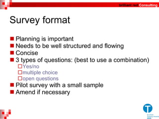 Survey format Planning is important Needs to be well structured and flowing Concise  3 types of questions: (best to use a combination)  Yes/no multiple choice  open questions Pilot survey with a small sample Amend if necessary 