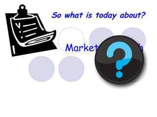 Market Research
Why and How?
So what is today about?
 