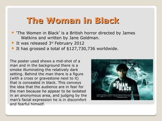 The Woman in BlackThe Woman in Black
 ‘The Women in Black’ is a British horror directed by James
Watkins and written by Jane Goldman.
 It was released 3rd February 2012
 It has grossed a total of $127,730,736 worldwide.
The poster used shows a mid-shot of a
man and in the background there is a
smoke illuminating the relatively dark
setting. Behind the man there is a figure
(with a cross or gravestone next to it)
that is concealed in black. This conveys
the idea that the audience are in fear for
the man because he appear to be isolated
in an anonymous area, and judging by the
man’s facial expression he is in discomfort
and fearful himself.
 