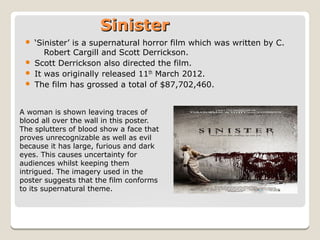 SinisterSinister
 ‘Sinister’ is a supernatural horror film which was written by C.
Robert Cargill and Scott Derrickson.
 Scott Derrickson also directed the film.
 It was originally released 11th March 2012.
 The film has grossed a total of $87,702,460.
A woman is shown leaving traces of
blood all over the wall in this poster.
The splutters of blood show a face that
proves unrecognizable as well as evil
because it has large, furious and dark
eyes. This causes uncertainty for
audiences whilst keeping them
intrigued. The imagery used in the
poster suggests that the film conforms
to its supernatural theme.
 