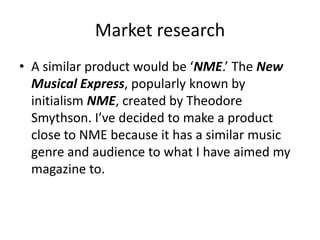 Market research
• A similar product would be ‘NME.’ The New
Musical Express, popularly known by
initialism NME, created by Theodore
Smythson. I’ve decided to make a product
close to NME because it has a similar music
genre and audience to what I have aimed my
magazine to.
 