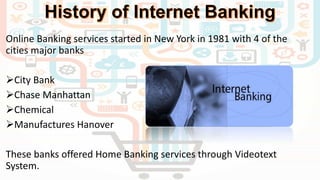 Online Banking services started in New York in 1981 with 4 of the
cities major banks
City Bank
Chase Manhattan
Chemical
Manufactures Hanover
These banks offered Home Banking services through Videotext
System.
 