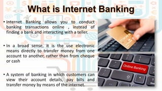 • Internet Banking allows you to conduct
banking transactions online , instead of
finding a bank and interacting with a teller.
• In a broad sense, it is the use electronic
means directly to transfer money from one
account to another, rather than from cheque
or cash
• A system of banking in which customers can
view their account details, pay bills and
transfer money by means of the internet.
 