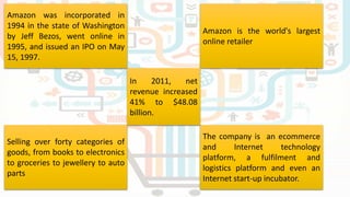 Amazon is the world's largest
online retailer
Selling over forty categories of
goods, from books to electronics
to groceries to jewellery to auto
parts
Amazon was incorporated in
1994 in the state of Washington
by Jeff Bezos, went online in
1995, and issued an IPO on May
15, 1997.
The company is an ecommerce
and Internet technology
platform, a fulfilment and
logistics platform and even an
Internet start-up incubator.
In 2011, net
revenue increased
41% to $48.08
billion.
 