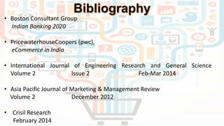 • Boston Consultant Group
Indian Banking 2020
• PricewaterhouseCoopers (pwc),
eCommerce in India
• International Journal of Engineering Research and General Science
Volume 2 Issue 2 Feb-Mar 2014
• Asia Pacific Journal of Marketing & Management Review
Volume 2 December 2012
• Crisil Research
February 2014
 