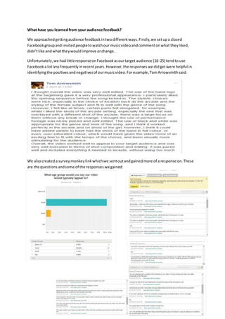 What have you learnedfrom your audience feedback?
We approachedgettingaudience feedbackintwodifferentways.Firstly,we setupa closed
Facebookgroupand invitedpeopletowatchour musicvideoandcommentonwhat theyliked,
didn’tlike andwhat theywouldimprove orchange.
Unfortunately,we hadlittleresponseonFacebookasourtarget audience (16-25) tendto use
Facebooka lotlessfrequentlyinrecentyears.However,the responseswe didgetwere helpful in
identifyingthe positivesandnegativesof ourmusicvideo.Forexample,TomArrowsmithsaid:
We alsocreateda surveymonkeylinkwhichwe sentoutandgainedmore of a response on.These
are the questionsandsome of the responseswe gained:
 