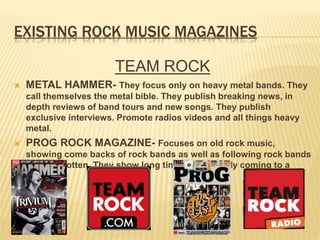 EXISTING ROCK MUSIC MAGAZINES
TEAM ROCK
 METAL HAMMER- They focus only on heavy metal bands. They
call themselves the metal bible. They publish breaking news, in
depth reviews of band tours and new songs. They publish
exclusive interviews. Promote radios videos and all things heavy
metal.
 PROG ROCK MAGAZINE- Focuses on old rock music,
showing come backs of rock bands as well as following rock bands
once forgotten. They show long time bands finally coming to a
finish.
 