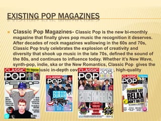 EXISTING POP MAGAZINES
 Classic Pop Magazines- Classic Pop is the new bi-monthly
magazine that finally gives pop music the recognition it deserves.
After decades of rock magazines wallowing in the 60s and 70s,
Classic Pop truly celebrates the explosion of creativity and
diversity that shook up music in the late 70s, defined the sound of
the 80s, and continues to influence today. Whether it’s New Wave,
synth-pop, indie, ska or the New Romantics, Classic Pop gives the
artists and music in-depth coverage in a glossy, high-quality
magazine.
 