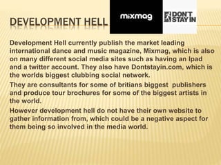 DEVELOPMENT HELL
Development Hell currently publish the market leading
international dance and music magazine, Mixmag, which is also
on many different social media sites such as having an Ipad
and a twitter account. They also have Dontstayin.com, which is
the worlds biggest clubbing social network.
They are consultants for some of britians biggest publishers
and produce tour brochures for some of the biggest artists in
the world.
However development hell do not have their own website to
gather information from, which could be a negative aspect for
them being so involved in the media world.
 