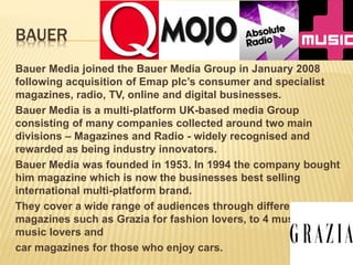 BAUER
Bauer Media joined the Bauer Media Group in January 2008
following acquisition of Emap plc’s consumer and specialist
magazines, radio, TV, online and digital businesses.
Bauer Media is a multi-platform UK-based media Group
consisting of many companies collected around two main
divisions – Magazines and Radio - widely recognised and
rewarded as being industry innovators.
Bauer Media was founded in 1953. In 1994 the company bought
him magazine which is now the businesses best selling
international multi-platform brand.
They cover a wide range of audiences through different
magazines such as Grazia for fashion lovers, to 4 music for
music lovers and
car magazines for those who enjoy cars.
 
