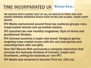 TIME INCORPARATED UK
WE ENGAGE WITH ALMOST HALF OF ALL UK ADULTS IN PRINT AND OUR
AWARD WINNING WEBSITES REACH OVER 28 MILLION GLOBAL USERS EVERY
MONTH.
IPC Media restructured around three key audience groups: men,
mass-market women and up-market women.
IPC launches two new monthly magazines, Style at Home and
goodtoknow Recipes.
IPC Connect launches a major new brand Feelgood games
targeting mass market mums with the very best games and
rewarding them with real gifts.
New CEO Marcus Rich announces a company restructure that
removes the business divisions of Connect, Inspire and
Southbank, uniting the business as ‘one IPC'.
IPC Media was renamed to become Time Inc. (UK) Ltd.
 