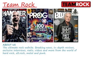 Team Rock
ABOUT US
The ultimate rock website. Breaking news, in-depth reviews,
exclusive interviews, radio, videos and more from the world of
hard rock, alt.rock, metal and punk.
 