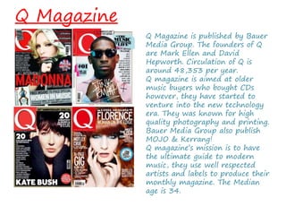 Q Magazine
Q Magazine is published by Bauer
Media Group. The founders of Q
are Mark Ellen and David
Hepworth. Circulation of Q is
around 48,353 per year.
Q magazine is aimed at older
music buyers who bought CDs
however, they have started to
venture into the new technology
era. They was known for high
quality photography and printing.
Bauer Media Group also publish
MOJO & Kerrang!
Q magazine’s mission is to have
the ultimate guide to modern
music, they use well respected
artists and labels to produce their
monthly magazine. The Median
age is 34.
 