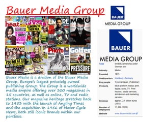 Bauer Media Group
Bauer Media is a division of the Bauer Media
Group, Europe’s largest privately owned
publishing Group. The Group is a worldwide
media empire offering over 300 magazines in
15 countries, as well as online, TV and radio
stations. Our magazine heritage stretches back
to 1953 with the launch of Angling Times
and the acquisition in 1956 of Motor Cycle
News, both still iconic brands within our
portfolio.
 