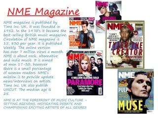 NME Magazine
NME magazine is published by
Time Inc. UK, it was founded in
1952. In the 1970’s it became the
best-selling British music magazine.
Circulation of NME magazine is
15, 830 per year. It is published
Weekly. The online version
has over 7 million views a month.
NME is about rock, alternative
and indie music. It is aimed
at men 17-30, however
there is a small percentage
of women readers. NME’s
mission is to provide update
news/interviews on artists.
Time Inc. UK also publish
UNCUT. The median age is
25.
NME IS AT THE FOREFRONT OF MUSIC CULTURE –
SETTING AGENDAS, INSTIGATING DEBATE AND
CHAMPIONING EXCITING ARTISTS OF ALL GENRES
 